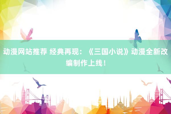 动漫网站推荐 经典再现：《三国小说》动漫全新改编制作上线！