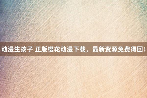 动漫生孩子 正版樱花动漫下载，最新资源免费得回！
