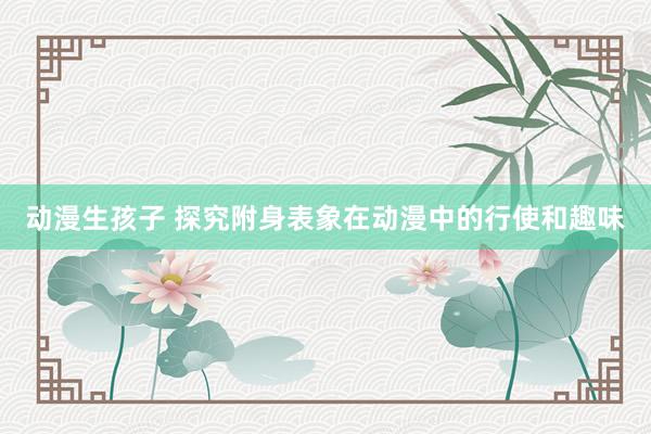 动漫生孩子 探究附身表象在动漫中的行使和趣味