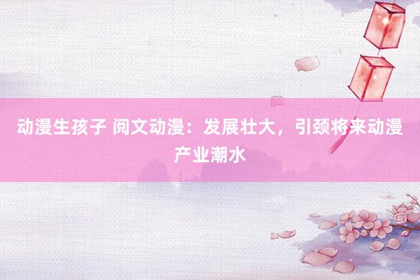 动漫生孩子 阅文动漫：发展壮大，引颈将来动漫产业潮水
