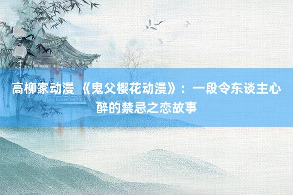 高柳家动漫 《鬼父樱花动漫》：一段令东谈主心醉的禁忌之恋故事