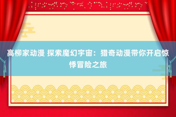 高柳家动漫 探索魔幻宇宙：猎奇动漫带你开启惊悸冒险之旅