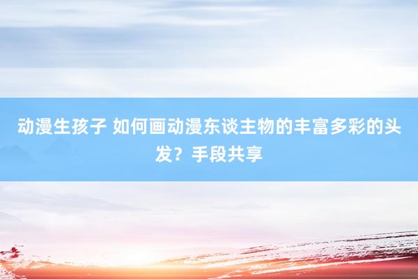 动漫生孩子 如何画动漫东谈主物的丰富多彩的头发？手段共享