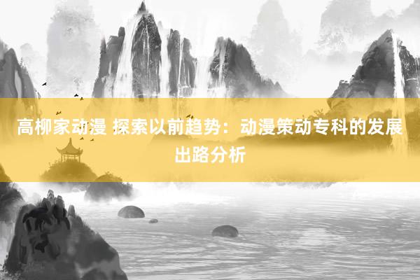 高柳家动漫 探索以前趋势：动漫策动专科的发展出路分析
