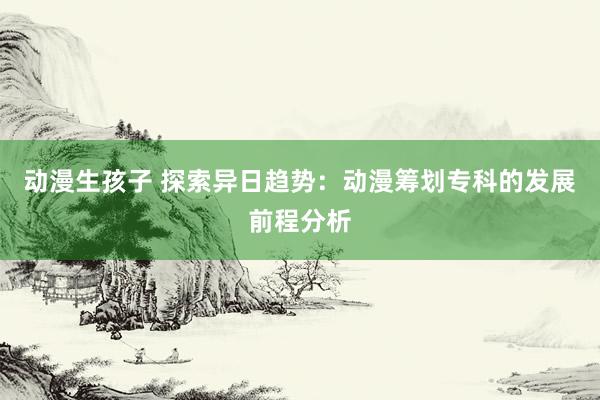 动漫生孩子 探索异日趋势：动漫筹划专科的发展前程分析