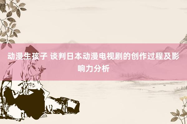 动漫生孩子 谈判日本动漫电视剧的创作过程及影响力分析