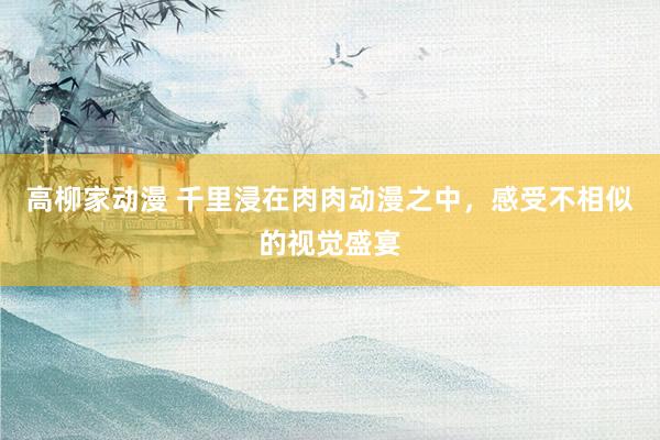 高柳家动漫 千里浸在肉肉动漫之中，感受不相似的视觉盛宴
