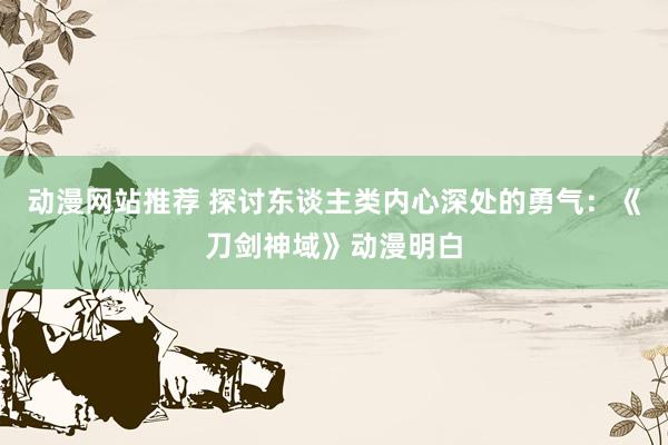 动漫网站推荐 探讨东谈主类内心深处的勇气：《刀剑神域》动漫明白
