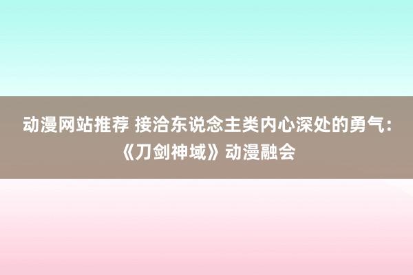 动漫网站推荐 接洽东说念主类内心深处的勇气：《刀剑神域》动漫融会