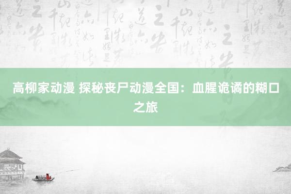 高柳家动漫 探秘丧尸动漫全国：血腥诡谲的糊口之旅