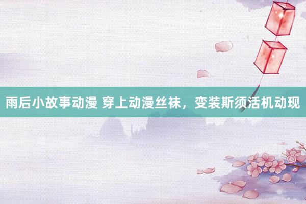 雨后小故事动漫 穿上动漫丝袜，变装斯须活机动现