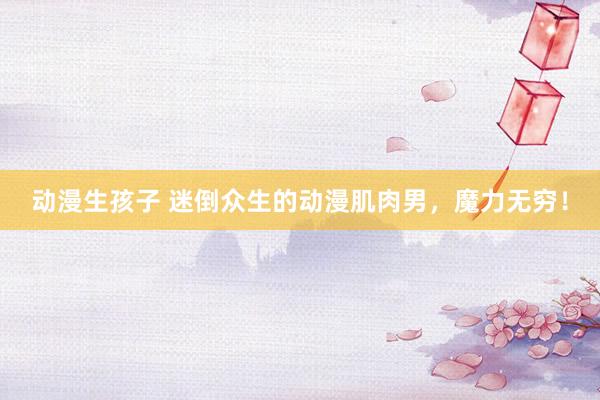 动漫生孩子 迷倒众生的动漫肌肉男，魔力无穷！