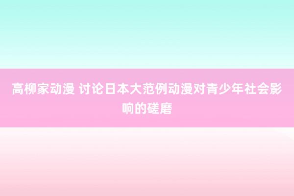 高柳家动漫 讨论日本大范例动漫对青少年社会影响的磋磨