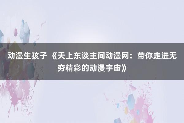 动漫生孩子 《天上东谈主间动漫网：带你走进无穷精彩的动漫宇宙》