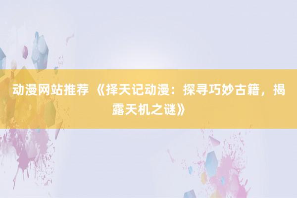 动漫网站推荐 《择天记动漫：探寻巧妙古籍，揭露天机之谜》