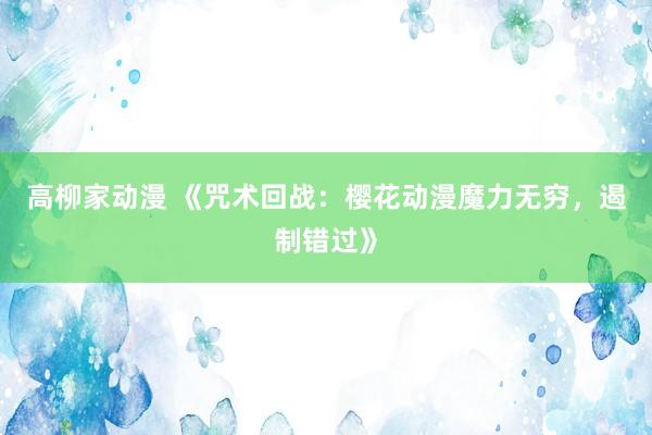 高柳家动漫 《咒术回战：樱花动漫魔力无穷，遏制错过》