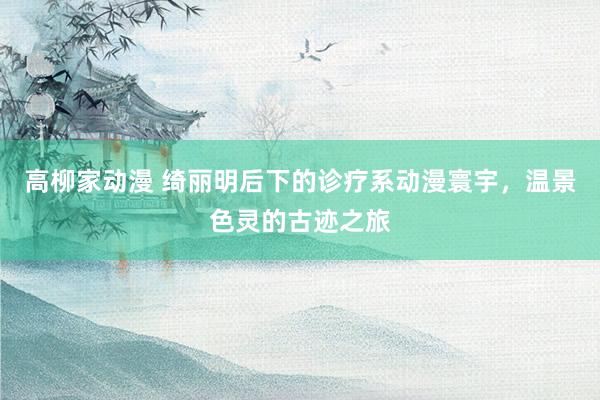 高柳家动漫 绮丽明后下的诊疗系动漫寰宇，温景色灵的古迹之旅