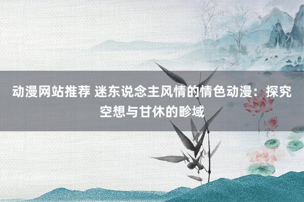 动漫网站推荐 迷东说念主风情的情色动漫：探究空想与甘休的畛域