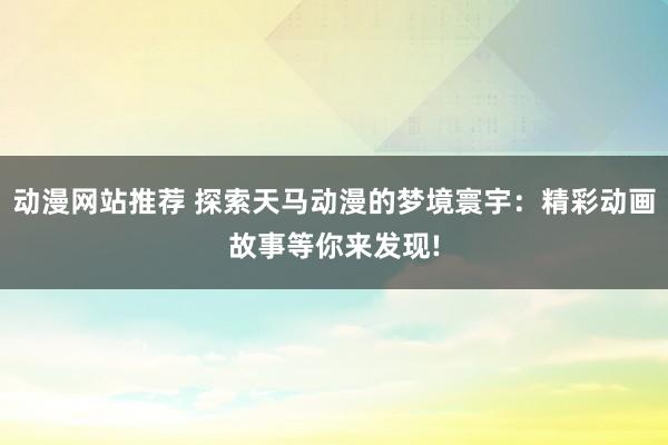 动漫网站推荐 探索天马动漫的梦境寰宇：精彩动画故事等你来发现!