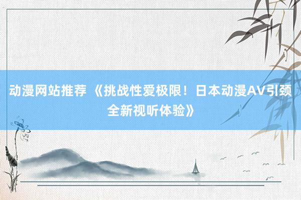 动漫网站推荐 《挑战性爱极限！日本动漫AV引颈全新视听体验》