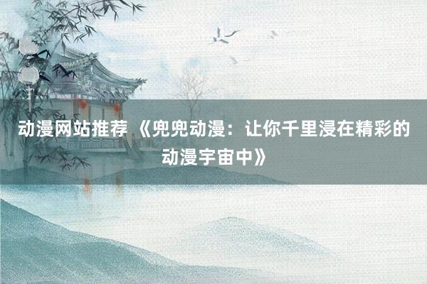 动漫网站推荐 《兜兜动漫：让你千里浸在精彩的动漫宇宙中》