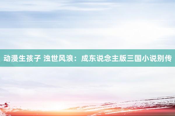 动漫生孩子 浊世风浪：成东说念主版三国小说别传