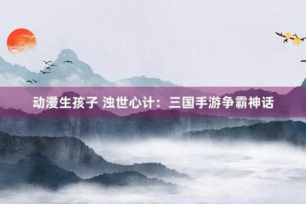 动漫生孩子 浊世心计：三国手游争霸神话