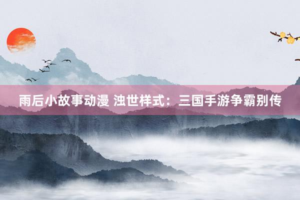 雨后小故事动漫 浊世样式：三国手游争霸别传