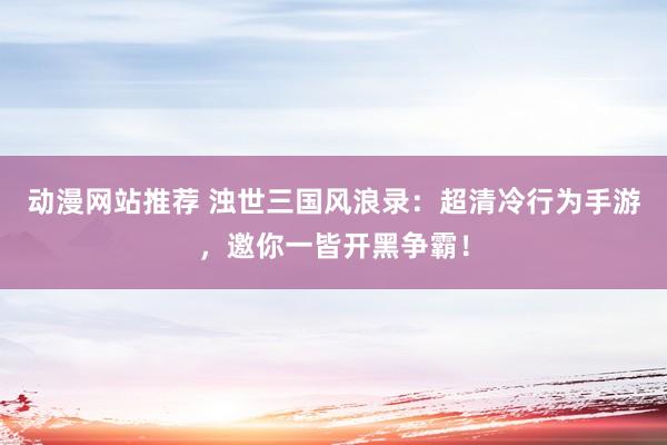 动漫网站推荐 浊世三国风浪录：超清冷行为手游，邀你一皆开黑争霸！