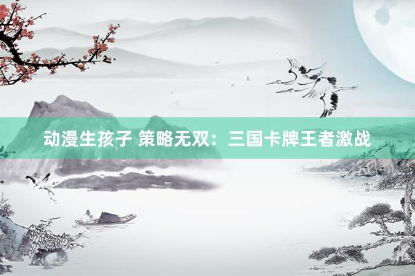 动漫生孩子 策略无双：三国卡牌王者激战