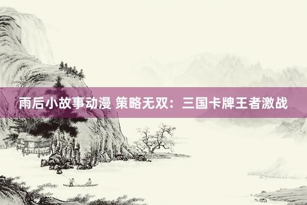 雨后小故事动漫 策略无双：三国卡牌王者激战