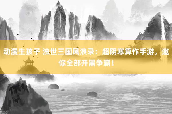 动漫生孩子 浊世三国风浪录：超阴寒算作手游，邀你全部开黑争霸！