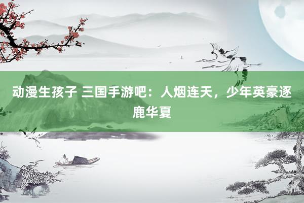 动漫生孩子 三国手游吧：人烟连天，少年英豪逐鹿华夏