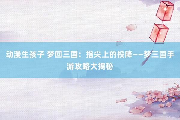 动漫生孩子 梦回三国：指尖上的投降——梦三国手游攻略大揭秘