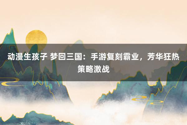 动漫生孩子 梦回三国：手游复刻霸业，芳华狂热策略激战