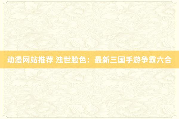 动漫网站推荐 浊世脸色：最新三国手游争霸六合