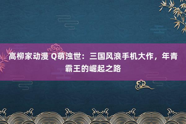 高柳家动漫 Q萌浊世：三国风浪手机大作，年青霸王的崛起之路