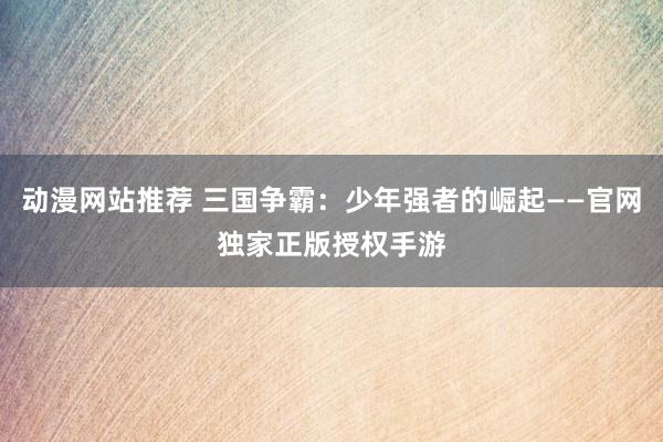 动漫网站推荐 三国争霸：少年强者的崛起——官网独家正版授权手游