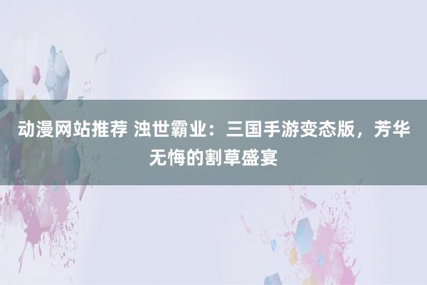 动漫网站推荐 浊世霸业：三国手游变态版，芳华无悔的割草盛宴