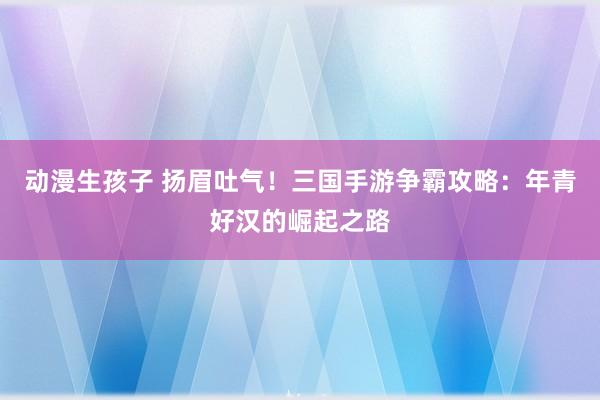 动漫生孩子 扬眉吐气！三国手游争霸攻略：年青好汉的崛起之路