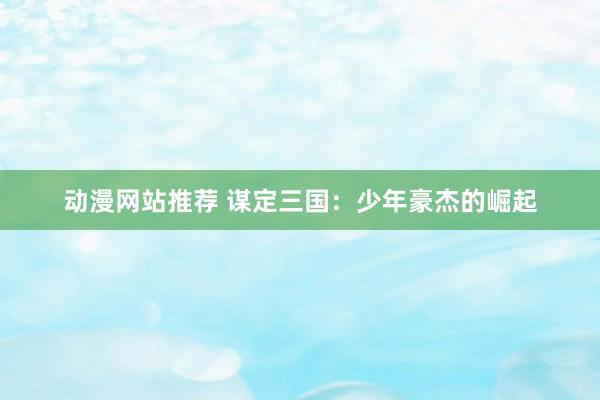 动漫网站推荐 谋定三国：少年豪杰的崛起