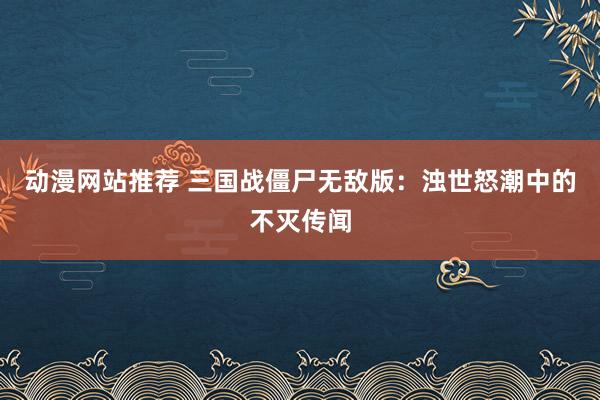 动漫网站推荐 三国战僵尸无敌版：浊世怒潮中的不灭传闻