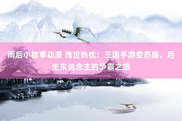 雨后小故事动漫 浊世热枕：三国手游变态版，后生东说念主的争霸之旅