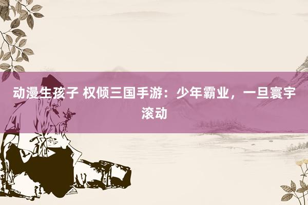 动漫生孩子 权倾三国手游：少年霸业，一旦寰宇滚动