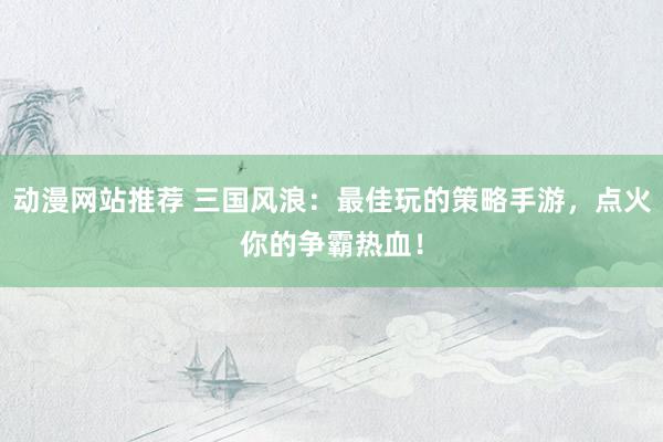 动漫网站推荐 三国风浪：最佳玩的策略手游，点火你的争霸热血！