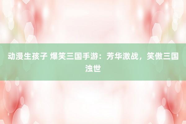 动漫生孩子 爆笑三国手游：芳华激战，笑傲三国浊世