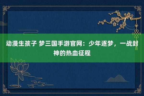 动漫生孩子 梦三国手游官网：少年逐梦，一战封神的热血征程