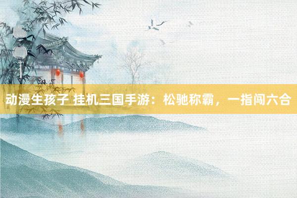 动漫生孩子 挂机三国手游：松驰称霸，一指闯六合