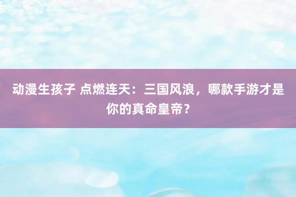 动漫生孩子 点燃连天：三国风浪，哪款手游才是你的真命皇帝？