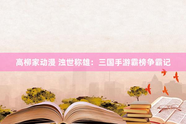 高柳家动漫 浊世称雄：三国手游霸榜争霸记